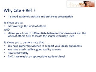 Why Cite + Ref ?
• It’s good academic practice and enhances presentation
It allows you to:
• acknowledge the work of others
AND
• allows your tutor to differentiate between your own work and the
work of others AND to locate the sources you have used
It allows you to demonstrate that:
• You have gathered evidence to support your ideas/ arguments
• You have used credible, good quality sources
• Have read widely
• AND have read at an appropriate academic level
 
