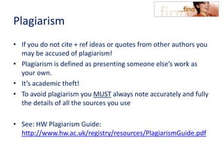 Plagiarism
• If you do not cite + ref ideas or quotes from other authors you
may be accused of plagiarism!
• Plagiarism is defined as presenting someone else’s work as
your own.
• It’s academic theft!
• To avoid plagiarism you MUST always note accurately and fully
the details of all the sources you use
• See: HW Plagiarism Guide:
http://www.hw.ac.uk/registry/resources/PlagiarismGuide.pdf
 