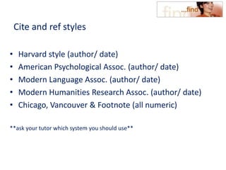 Cite and ref styles
• Harvard style (author/ date)
• American Psychological Assoc. (author/ date)
• Modern Language Assoc. (author/ date)
• Modern Humanities Research Assoc. (author/ date)
• Chicago, Vancouver & Footnote (all numeric)
**ask your tutor which system you should use**
 