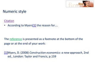 Numeric style
Citation
• According to Myers[1] the reason for….
The reference is presented as a footnote at the bottom of the
page or at the end of your work:
[1]Myers, D. (2008) Construction economics: a new approach, 2nd
ed., London: Taylor and Francis, p.159
 