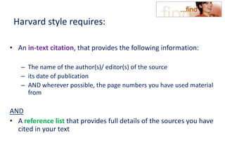Harvard style requires:
• An in-text citation, that provides the following information:
– The name of the author(s)/ editor(s) of the source
– its date of publication
– AND wherever possible, the page numbers you have used material
from
AND
• A reference list that provides full details of the sources you have
cited in your text
 