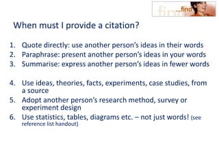When must I provide a citation?
1. Quote directly: use another person’s ideas in their words
2. Paraphrase: present another person’s ideas in your words
3. Summarise: express another person’s ideas in fewer words
4. Use ideas, theories, facts, experiments, case studies, from
a source
5. Adopt another person’s research method, survey or
experiment design
6. Use statistics, tables, diagrams etc. – not just words! (see
reference list handout)
 