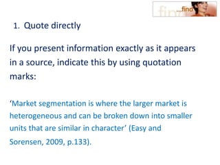 1. Quote directly
If you present information exactly as it appears
in a source, indicate this by using quotation
marks:
‘Market segmentation is where the larger market is
heterogeneous and can be broken down into smaller
units that are similar in character’ (Easy and
Sorensen, 2009, p.133).
 