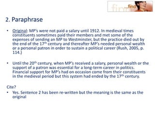 2. Paraphrase
• Original: MP’s were not paid a salary until 1912. In medieval times
constituents sometimes paid their members and met some of the
expenses of sending an MP to Westminster, but the practice died out by
the end of the 17th century and thereafter MP’s needed personal wealth
or a personal patron in order to sustain a political career (Rush, 2005, p.
114.)
• Until the 20th century, when MP’s received a salary, personal wealth or the
support of a patron was essential for a long-term career in politics.
Financial support for MP’s had on occasion come from their constituents
in the medieval period but this system had ended by the 17th century.
Cite?
• Yes. Sentence 2 has been re-written but the meaning is the same as the
original
 