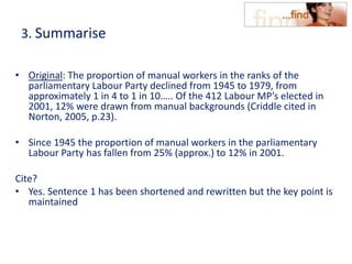 3. Summarise
• Original: The proportion of manual workers in the ranks of the
parliamentary Labour Party declined from 1945 to 1979, from
approximately 1 in 4 to 1 in 10….. Of the 412 Labour MP’s elected in
2001, 12% were drawn from manual backgrounds (Criddle cited in
Norton, 2005, p.23).
• Since 1945 the proportion of manual workers in the parliamentary
Labour Party has fallen from 25% (approx.) to 12% in 2001.
Cite?
• Yes. Sentence 1 has been shortened and rewritten but the key point is
maintained
 