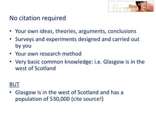 No citation required
• Your own ideas, theories, arguments, conclusions
• Surveys and experiments designed and carried out
by you
• Your own research method
• Very basic common knowledge: i.e. Glasgow is in the
west of Scotland
BUT
• Glasgow is in the west of Scotland and has a
population of 530,000 (cite source!)
 
