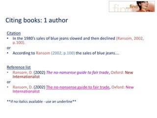 Citing books: 1 author
Citation
• In the 1980’s sales of blue jeans slowed and then declined (Ransom, 2002,
p.100).
or
• According to Ransom (2002, p.100) the sales of blue jeans….
Reference list
• Ransom, D. (2002) The no-nonsense guide to fair trade, Oxford: New
Internationalist
or
• Ransom, D. (2002) The no-nonsense guide to fair trade, Oxford: New
Internationalist
**if no italics available - use an underline**
 