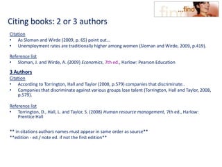 Citing books: 2 or 3 authors
Citation
• As Sloman and Wirde (2009, p. 65) point out…
• Unemployment rates are traditionally higher among women (Sloman and Wirde, 2009, p.419).
Reference list
• Sloman, J. and Wirde, A. (2009) Economics, 7th ed., Harlow: Pearson Education
3 Authors
Citation
• According to Torrington, Hall and Taylor (2008, p.579) companies that discriminate..
• Companies that discriminate against various groups lose talent (Torrington, Hall and Taylor, 2008,
p.579).
Reference list
• Torrington, D., Hall, L. and Taylor, S. (2008) Human resource management, 7th ed., Harlow:
Prentice Hall
** in citations authors names must appear in same order as source**
**edition - ed./ note ed. if not the first edition**
 