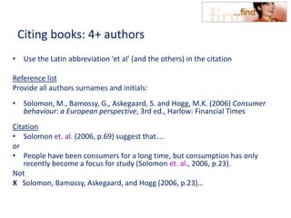 Citing books: 4+ authors
• Use the Latin abbreviation ‘et al' (and the others) in the citation
Reference list
Provide all authors surnames and initials:
• Solomon, M., Bamossy, G., Askegaard, S. and Hogg, M.K. (2006) Consumer
behaviour: a European perspective, 3rd ed., Harlow: Financial Times
Citation
• Solomon et. al. (2006, p.69) suggest that….
or
• People have been consumers for a long time, but consumption has only
recently become a focus for study (Solomon et. al., 2006, p.23).
Not
X Solomon, Bamossy, Askegaard, and Hogg (2006, p.23)…
 