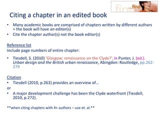 Citing a chapter in an edited book
• Many academic books are comprised of chapters written by different authors
+ the book will have an editor(s)
• Cite the chapter author(s) not the book editor(s)
Reference list
Include page numbers of entire chapter:
• Tiesdell, S. (2010) ‘Glasgow: renaissance on the Clyde?’, in Punter, J. (ed.).
Urban design and the British urban renaissance, Abingdon: Routledge, pp.262-
279
Citation
• Tiesdell (2010, p.263) provides an overview of…
or
• A major development challenge has been the Clyde waterfront (Tiesdell,
2010, p.272).
**when citing chapters with 4+ authors – use et. al.**
 