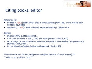 Citing books: editor
Reference list
• Palmer, A. (ed.) (1996) Who’s who in world politics: from 1860 to the present day,
London: Routledge
• Newmark, L. (ed.) (1999) Albanian-English dictionary, Oxford: OUP
Citation
• Palmer (1996, p.74) notes that…
• Kohl won elections in 1983, 1987 and 1990 (Palmer, 1996, p.200).
• According to an entry in Who’s who in world politics: from 1860 to the present day
(Palmer, 1996, p.80)…
• In the Albanian-English dictionary (Newmark, 1999, p.90) ….
**ensure that you are not citing from a chapter that has it’s own author(s)**
**editor - ed. / editors - eds.**
 
