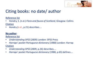 Citing books: no date/ author
Reference list
• Hendry, S. (n.d.) Flora and fauna of Scotland, Glasgow: Collins
Citation
• Hendry (n.d., p.21) describes….
No author:
Reference list
• Understanding SPSS (2009) London: SPSS Press
• Harraps’ pocket Portuguese dictionary (1988) London: Harrap
Citation
• Understanding SPSS (2009, p.26) describes....
• Harraps’ pocket Portuguese dictionary (1988, p.65) defines….
 