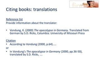 Citing books: translations
Reference list
Provide information about the translator:
• Vondung, K. (2000) The apocalypse in Germany. Translated from
German by S.D. Ricks, Columbia: University of Missouri Press
Citation
• According to Vondung (2000, p.64)…..
or
• In Vondung’s The apocalypse in Germany (2000, pp.36-50),
translated by S.D. Ricks, ….
 