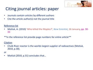 Citing journal articles: paper
• Journals contain articles by different authors
• Cite the article author(s) not the journal title
Reference list
• Motluk, A. (2010) ‘Who killed the Maples?’, New Scientist, 16 January, pp. 30-
33
**in the reference list provide page numbers for entire article**
Citation
• Chalk River reactor is the worlds largest supplier of radioactives (Motluk,
2010, p.30).
or
• Motluk (2010, p.31) concludes that…
 