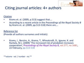 Citing journal articles: 4+ authors
Citation
• Krams et. al. (2009, p.513) suggest that….
• According to a recent article in the Proceedings of the Royal Society B
by Krams et. al. (2009, pp.513-518) there are….
Reference list
(Provide all authors surnames and initials):
• Krams, I., Berzins, A., Krama, T., Wheatcroft, D., Igaune, K. and
Rantala, M.J. (2009) ‘The increased risk of predation increases
cooperation’, Proceedings of the Royal Society B, vol.277, no.1681,
22 February, pp.513-518
**volume - vol. / number - no.**
 