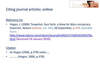 Citing journal articles: online
Reference list
• Hogan, J. (2006) ‘Snapshot, face facts: a blow for Mars conspiracy
theorists’, Nature [online], vol. 443, 28 September, p.379. Available
from:
http://www.nature.com/nature/journal/v443/n7110/full/443379a.
html (Accessed 24 January 2010)
Citation
• As Hogan (2006, p.379) notes…..
• …………(Hogan, 2006, p.379).
 