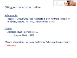 Citing journal articles: online
Reference list
• Hogan, J. (2006) ‘Snapshot, face facts: a blow for Mars conspiracy
theorists’, Nature , vol. 443, 28 September, p.379.
Citation
• As Hogan (2006, p.379) notes…..
• …………(Hogan, 2006, p.379).
*Access information – personal preference / check with supervisor.*
Consistency
 