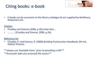 Citing books: e-book
• E-books can be accessed via the library catalogue & are supplied by Netlibrary,
Dawsonera etc.
Citation
• Chudley and Greeno (2006, p.26) show that….
• ………… (Chudley and Greeno, 2006, p.26).
Reference list
• Chudley, R. and Greeno, R. (2006) Building Construction Handbook, 6th ed.,
Oxford: Elsevier.
**always use ‘Available from:’ prior to providing a URL**
**Accessed: date you accessed the source**
 