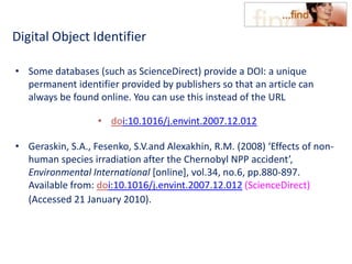 Digital Object Identifier
• Some databases (such as ScienceDirect) provide a DOI: a unique
permanent identifier provided by publishers so that an article can
always be found online. You can use this instead of the URL
• doi:10.1016/j.envint.2007.12.012
• Geraskin, S.A., Fesenko, S.V.and Alexakhin, R.M. (2008) ‘Effects of non-
human species irradiation after the Chernobyl NPP accident’,
Environmental International [online], vol.34, no.6, pp.880-897.
Available from: doi:10.1016/j.envint.2007.12.012 (ScienceDirect)
(Accessed 21 January 2010).
 