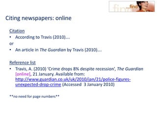 Citing newspapers: online
Citation
• According to Travis (2010)….
or
• An article in The Guardian by Travis (2010)….
Reference list
• Travis, A. (2010) ‘Crime drops 8% despite recession’, The Guardian
[online], 21 January. Available from:
http://www.guardian.co.uk/uk/2010/jan/21/police-figures-
unexpected-drop-crime (Accessed 3 January 2010)
**no need for page numbers**
 
