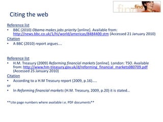 Citing the web
Reference list
• BBC (2010) Obama makes jobs priority [online]. Available from:
http://news.bbc.co.uk/1/hi/world/americas/8484400.stm (Accessed 21 January 2010)
Citation
• A BBC (2010) report argues….
Reference list
• H.M. Treasury (2009) Reforming financial markets [online]. London: TSO. Available
from: http://www.hm-treasury.gov.uk/d/reforming_financial_markets080709.pdf
(Accessed 25 January 2010)
Citation
• According to a H.M Treasury report (2009, p.16)…..
or
• In Reforming financial markets (H.M. Treasury, 2009, p.20) it is stated…
**cite page numbers where available i.e. PDF documents**
 