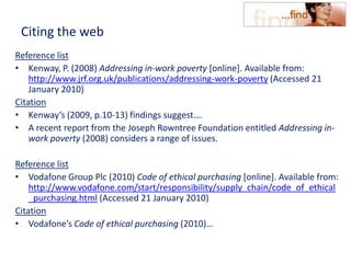 Citing the web
Reference list
• Kenway, P. (2008) Addressing in-work poverty [online]. Available from:
http://www.jrf.org.uk/publications/addressing-work-poverty (Accessed 21
January 2010)
Citation
• Kenway’s (2009, p.10-13) findings suggest….
• A recent report from the Joseph Rowntree Foundation entitled Addressing in-
work poverty (2008) considers a range of issues.
Reference list
• Vodafone Group Plc (2010) Code of ethical purchasing [online]. Available from:
http://www.vodafone.com/start/responsibility/supply_chain/code_of_ethical
_purchasing.html (Accessed 21 January 2010)
Citation
• Vodafone’s Code of ethical purchasing (2010)…
 