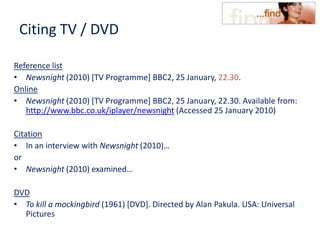 Citing TV / DVD
Reference list
• Newsnight (2010) [TV Programme] BBC2, 25 January, 22.30.
Online
• Newsnight (2010) [TV Programme] BBC2, 25 January, 22.30. Available from:
http://www.bbc.co.uk/iplayer/newsnight (Accessed 25 January 2010)
Citation
• In an interview with Newsnight (2010)…
or
• Newsnight (2010) examined…
DVD
• To kill a mockingbird (1961) [DVD]. Directed by Alan Pakula. USA: Universal
Pictures
 