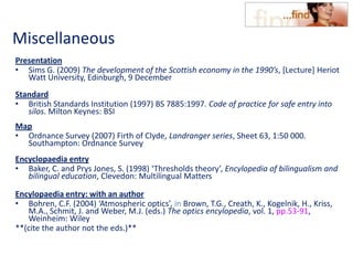 Miscellaneous
Presentation
• Sims G. (2009) The development of the Scottish economy in the 1990’s, [Lecture] Heriot
Watt University, Edinburgh, 9 December
Standard
• British Standards Institution (1997) BS 7885:1997. Code of practice for safe entry into
silos. Milton Keynes: BSI
Map
• Ordnance Survey (2007) Firth of Clyde, Landranger series, Sheet 63, 1:50 000.
Southampton: Ordnance Survey
Encyclopaedia entry
• Baker, C. and Prys Jones, S. (1998) ‘Thresholds theory’, Encylopedia of bilingualism and
bilingual education, Clevedon: Multilingual Matters
Encylopaedia entry: with an author
• Bohren, C.F. (2004) ‘Atmospheric optics’, in Brown, T.G., Creath, K., Kogelnik, H., Kriss,
M.A., Schmit, J. and Weber, M.J. (eds.) The optics encylopedia, vol. 1, pp.53-91,
Weinheim: Wiley
**(cite the author not the eds.)**
 