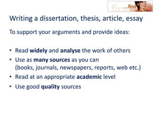 Writing a dissertation, thesis, article, essay
To support your arguments and provide ideas:
• Read widely and analyse the work of others
• Use as many sources as you can
(books, journals, newspapers, reports, web etc.)
• Read at an appropriate academic level
• Use good quality sources
 