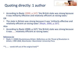 Quoting directly: 1 author
• According to Royle (2000, p.167) ‘the British state was strong because
it was militarily effective and relatively efficient at raising taxes.’
OR
• The state in Britain was strong because it was ‘militarily effective and
relatively efficient at raising taxes’ (Royle, 2000, p.167).
Also
• According to Royle (2000, p.167) ‘the British state was strong because
it was…….relatively efficient at raising taxes.’
Reference list
• Royle, E. (2000) Revolutionary Britain: Reflections on the Threat of Revolution in
Britain, 1789-1848, Manchester: Manchester University Press
**(…… - words left out of the original text)**
 