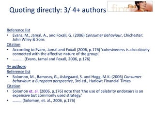 Quoting directly: 3/ 4+ authors
Reference list
• Evans, M., Jamal, A., and Foxall, G. (2006) Consumer Behaviour, Chichester:
John Wiley & Sons
Citation
• According to Evans, Jamal and Foxall (2006, p.176) ‘cohesiveness is also closely
connected with the affective nature of the group.’
• ……….. (Evans, Jamal and Foxall, 2006, p.176)
4+ authors
Reference list
• Solomon, M., Bamossy, G., Askegaard, S. and Hogg, M.K. (2006) Consumer
behaviour: a European perspective, 3rd ed., Harlow: Financial Times
Citation
• Solomon et. al. (2006, p.176) note that ‘the use of celebrity endorsers is an
expensive but commonly used strategy.’
• ……….(Solomon, et. al., 2006, p.176)
 