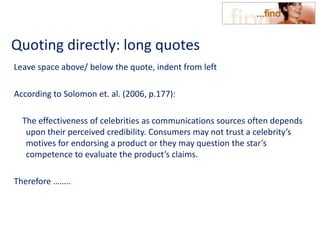 Quoting directly: long quotes
Leave space above/ below the quote, indent from left
According to Solomon et. al. (2006, p.177):
The effectiveness of celebrities as communications sources often depends
upon their perceived credibility. Consumers may not trust a celebrity’s
motives for endorsing a product or they may question the star’s
competence to evaluate the product’s claims.
Therefore ……..
 