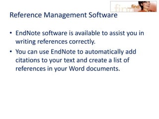 Reference Management Software
• EndNote software is available to assist you in
writing references correctly.
• You can use EndNote to automatically add
citations to your text and create a list of
references in your Word documents.
 