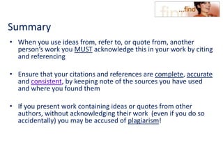 Summary
• When you use ideas from, refer to, or quote from, another
person’s work you MUST acknowledge this in your work by citing
and referencing
• Ensure that your citations and references are complete, accurate
and consistent, by keeping note of the sources you have used
and where you found them
• If you present work containing ideas or quotes from other
authors, without acknowledging their work (even if you do so
accidentally) you may be accused of plagiarism!
 