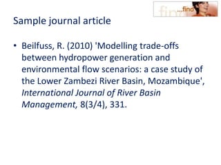 Sample journal article
• Beilfuss, R. (2010) 'Modelling trade-offs
between hydropower generation and
environmental flow scenarios: a case study of
the Lower Zambezi River Basin, Mozambique',
International Journal of River Basin
Management, 8(3/4), 331.
 