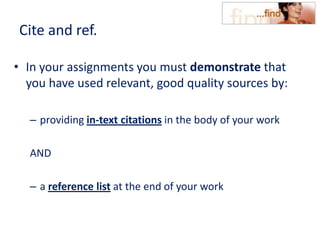 Cite and ref.
• In your assignments you must demonstrate that
you have used relevant, good quality sources by:
– providing in-text citations in the body of your work
AND
– a reference list at the end of your work
 