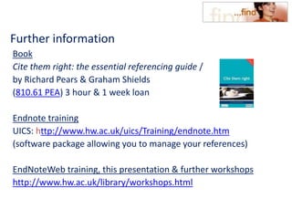 Further information
Book
Cite them right: the essential referencing guide /
by Richard Pears & Graham Shields
(810.61 PEA) 3 hour & 1 week loan
Endnote training
UICS: http://www.hw.ac.uk/uics/Training/endnote.htm
(software package allowing you to manage your references)
EndNoteWeb training, this presentation & further workshops
http://www.hw.ac.uk/library/workshops.html
 