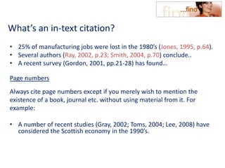 What’s an in-text citation?
• 25% of manufacturing jobs were lost in the 1980’s (Jones, 1995, p.64).
• Several authors (Ray, 2002, p.23; Smith, 2004, p.70) conclude..
• A recent survey (Gordon, 2001, pp.21-28) has found…
Page numbers
Always cite page numbers except if you merely wish to mention the
existence of a book, journal etc. without using material from it. For
example:
• A number of recent studies (Gray, 2002; Toms, 2004; Lee, 2008) have
considered the Scottish economy in the 1990’s.
 