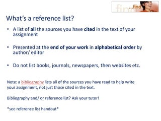 What’s a reference list?
• A list of all the sources you have cited in the text of your
assignment
• Presented at the end of your work in alphabetical order by
author/ editor
• Do not list books, journals, newspapers, then websites etc.
Note: a bibliography lists all of the sources you have read to help write
your assignment, not just those cited in the text.
Bibliography and/ or reference list? Ask your tutor!
*see reference list handout*
 