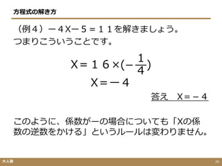 方程式の解き方
（例４）ー４Xー５＝１１を解きましょう。
つまりこういうことです。
X＝１６×(−
１
４
)
X＝ー４
答え X＝－４
このように、係数がーの場合についても「Xの係
数の逆数をかける」というルールは変わりません。
大人塾 29
 
