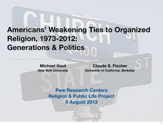 Americans’ Weakening Ties to Organized
Religion, 1973-2012:
Generations & Politics
Michael Hout
New York University
Claude S. Fischer
University of California, Berkeley
Pew Research Centers
Religion & Public Life Project
8 August 2013
1
 