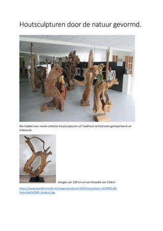 Houtsculpturen door de natuur gevormd.
We hebben een mooie collectie houtsculpturen uit Teakhout rechtstreeks geïmporteerd uit
Indonesië.
Hoogte van 230 cm en een breedte van 150cm
https://www.beeldenmarkt.nl/images/products/1042/Houtobject-a%20995,00-
Voorzijde%2068_product.jpg
 