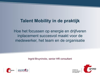 Talent Mobility in de praktijk
Hoe het focussen op energie en drijfveren
inplacement succesvol maakt voor de
medewerker, het team en de organisatie

Ingrid Bruyninckx, senior HR consultant

 