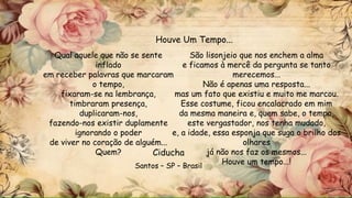 Qual aquele que não se sente
inflado
em receber palavras que marcaram
o tempo,
fixaram-se na lembrança,
timbraram presença,
duplicaram-nos,
fazendo-nos existir duplamente
ignorando o poder
de viver no coração de alguém...
Quem?
São lisonjeio que nos enchem a alma
e ficamos à mercê da pergunta se tanto
merecemos...
Não é apenas uma resposta...
mas um fato que existiu e muito me marcou.
Esse costume, ficou encalacrado em mim
da mesma maneira e, quem sabe, o tempo,
este vergastador, nos tenha mudado,
e, a idade, essa esponja que suga o brilho dos
olhares
já não nos faz os mesmos...
Houve um tempo...!
Houve Um Tempo...
Ciducha
Santos – SP – Brasil
 