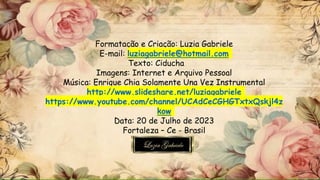 Formatação e Criação: Luzia Gabriele
E-mail: luziagabriele@hotmail.com
Texto: Ciducha
Imagens: Internet e Arquivo Pessoal
Música: Enrique Chia Solamente Una Vez Instrumental
http://www.slideshare.net/luziagabriele
https://www.youtube.com/channel/UCAdCeCGHGTxtxQskjl4z
kow
Data: 20 de Julho de 2023
Fortaleza – Ce - Brasil
 