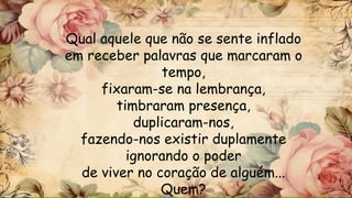 Qual aquele que não se sente inflado
em receber palavras que marcaram o
tempo,
fixaram-se na lembrança,
timbraram presença,
duplicaram-nos,
fazendo-nos existir duplamente
ignorando o poder
de viver no coração de alguém...
Quem?
 