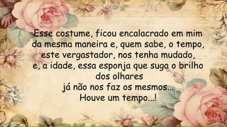 Esse costume, ficou encalacrado em mim
da mesma maneira e, quem sabe, o tempo,
este vergastador, nos tenha mudado,
e, a idade, essa esponja que suga o brilho
dos olhares
já não nos faz os mesmos...
Houve um tempo...!
 