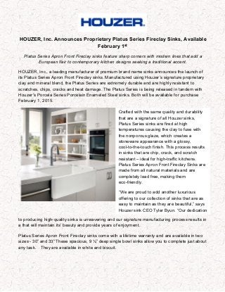 HOUZER, Inc. Announces Proprietary Platus Series Fireclay Sinks, Available
February 1st
Platus Series Apron Front Fireclay sinks feature sharp corners with modern lines that add a
European flair to contemporary kitchen designs seeking a traditional accent.
HOUZER, Inc., a leading manufacturer of premium brand name sinks announces the launch of
its Platus Series Apron Front Fireclay sinks. Manufactured using Houzer’s signature proprietary
clay and mineral blend, the Platus Series are extremely durable and are highly resistant to
scratches, chips, cracks and heat damage. The Platus Series is being released in tandem with
Houzer’s Porcela Series Porcelain Enameled Steel sinks. Both will be available for purchase
February 1, 2015.
to producing high-quality sinks is unwavering and our signature manufacturing process results in
a that will maintain its’ beauty and provide years of enjoyment.
Platus Series Apron Front Fireclay sinks come with a lifetime warranty and are available in two
sizes - 30” and 33” These spacious, 9 ¼” deep single bowl sinks allow you to complete just about
any task. They are available in white and biscuit.
Crafted with the same quality and durability
that are a signature of all Houzer sinks,
Platus Series sinks are fired at high
temperatures causing the clay to fuse with
the nonporous glaze, which creates a
stoneware appearance with a glossy,
cool-to-the-touch finish. This process results
in sinks that are chip, crack, and scratch
resistant – ideal for high-traffic kitchens.
Platus Series Apron Front Fireclay Sinks are
made from all natural materials and are
completely lead free, making them
eco-friendly.
“We are proud to add another luxurious
offering to our collection of sinks that are as
easy to maintain as they are beautiful,” says
Houzer sink CEO Tyler Byun. “Our dedication
 