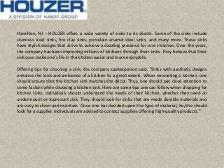 Hamilton, NJ – HOUZER offers a wide variety of sinks to its clients. Some of the sinks include
stainless steel sinks, fire clay sinks, porcelain enamel steel sinks, and many more. These sinks
have stylish designs that strive to achieve a dazzling presence for one's kitchen. Over the years,
the company has been improving millions of kitchens through their sinks. They believe that their
sinkscan make one's life in the kitchen easier and more enjoyable.
Offering tips for choosing a sink, the company spokesperson said, "Sinks with aesthetic designs
enhance the look and ambience of a kitchen to a great extent. When renovating a kitchen, one
should ensure that the kitchen sink matches the décor. Thus, one should pay close attention to
some factors while choosing a kitchen sink. Here are some tips one can follow when shopping for
kitchen sinks. Individuals should understand the needs of their kitchen, whether they need an
undermount or topmount sink. They should look for sinks that are made durable materials and
are easy to clean and maintain. Once one has decided upon the type of material, he/she should
look for a supplier. Individuals are advised to contactsuppliers offering high-quality products."
 
