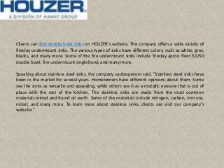 Clients can find double bowl sinks on HOUZER's website. The company offers a wide variety of
fireclay undermount sinks. The various types of sinks have different colors, such as white, grey,
blacks, and many more. Some of the fire undermount sinks include fireclay apron front 50/50
double bowl, fire undermountsingle bowl, and many more.
Speaking about stainless steel sinks, the company spokesperson said, "Stainless steel sinks have
been in the market for several years. Homeowners have different opinions about them. Some
see the sinks as versatile and appealing, while others see it as a metallic eyesore that is out of
place with the rest of the kitchen. The stainless sinks are made from the most common
materials mined and found on earth. Some of the materials include nitrogen, carbon, iron ore,
nickel, and many more. To learn more about stainless sinks, clients can visit our company's
website."
 